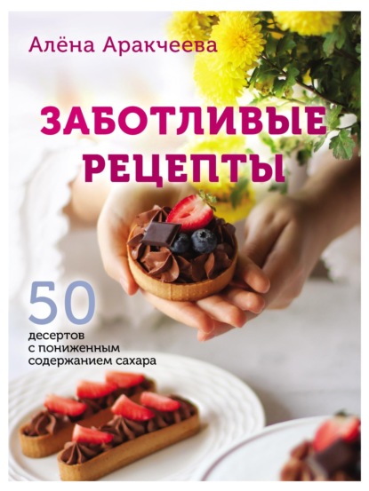 Заботливые рецепты. 50 десертов с пониженным содержанием сахара — Алёна Аракчеева