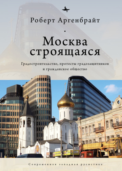 Москва строящаяся. Градостроительство, протесты градозащитников и гражданское общество — Роберт Аргенбрайт