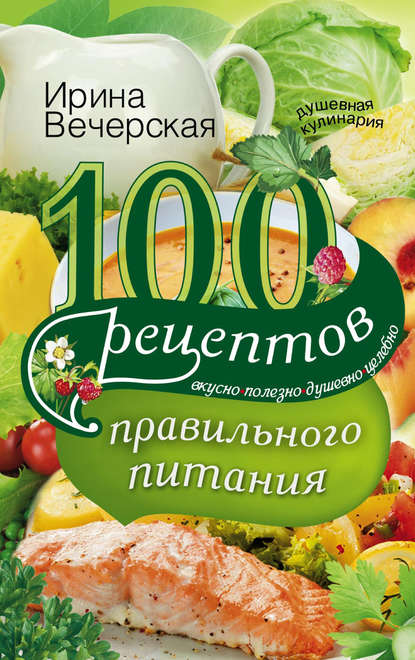 100 рецептов правильного питания. Вкусно, полезно, душевно, целебно — Ирина Вечерская