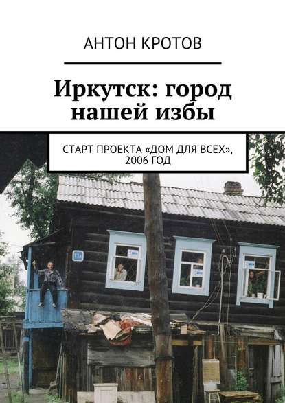 Иркутск: город нашей избы. Старт проекта «Дом для всех», 2006 год — Антон Кротов
