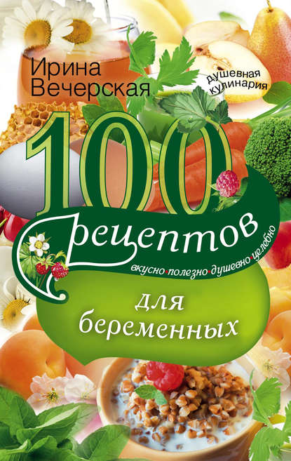 100 рецептов питания для беременных. Вкусно, полезно, душевно, целебно — Ирина Вечерская