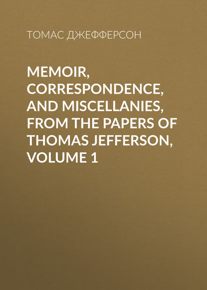 Memoir, Correspondence, And Miscellanies, From The Papers Of Thomas Jefferson, Volume 1 — Томас Джефферсон