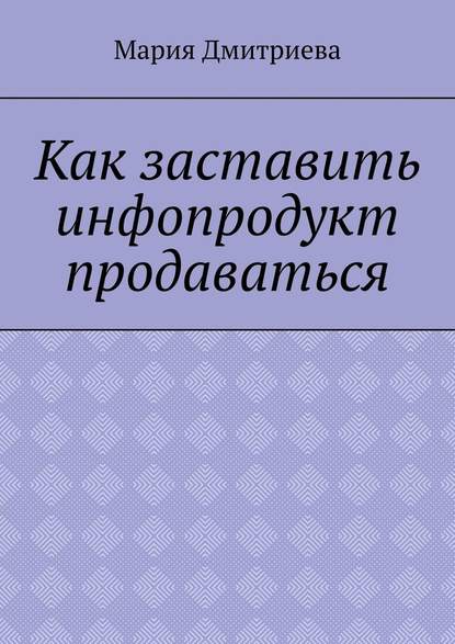 Как заставить инфопродукт продаваться. Мини-руководство для инфобизнесменов — Мария Дмитриева