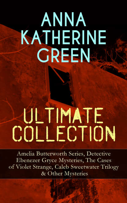 ANNA KATHERINE GREEN Ultimate Collection: Amelia Butterworth Series, Detective Ebenezer Gryce Mysteries, The Cases of Violet Strange, Caleb Sweetwater Trilogy & Other Mysteries — Анна Грин